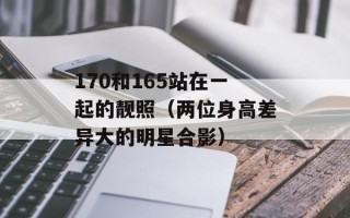 170和165站在一起的靓照（两位身高差异大的明星合影）