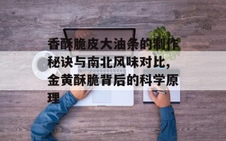 香酥脆皮大油条的制作秘诀与南北风味对比,金黄酥脆背后的科学原理