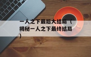 一人之下最后大结局（揭秘一人之下最终结局）