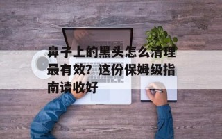 鼻子上的黑头怎么清理最有效？这份保姆级指南请收好