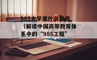 985大学是什么意思（解读中国高等教育体系中的“985工程”）