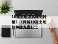 10亩土地怎么规划种植？（详解10亩土地的种植方案）