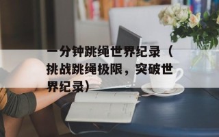 一分钟跳绳世界纪录（挑战跳绳极限，突破世界纪录）