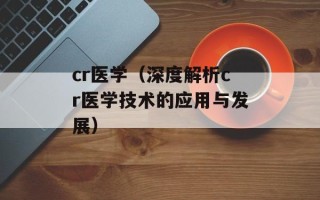 cr医学（深度解析cr医学技术的应用与发展）