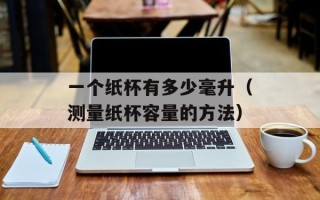 一个纸杯有多少毫升（测量纸杯容量的方法）