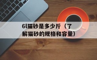 6l猫砂是多少斤（了解猫砂的规格和容量）