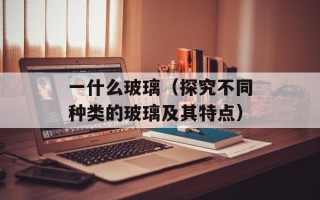 一什么玻璃（探究不同种类的玻璃及其特点）