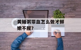 黄鳝粥带血怎么做才鲜嫩不腥？