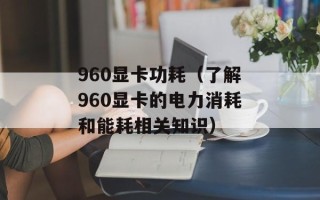 960显卡功耗（了解960显卡的电力消耗和能耗相关知识）