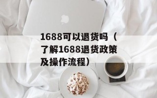 1688可以退货吗（了解1688退货政策及操作流程）