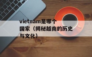 vietnam是哪个国家（揭秘越南的历史与文化）