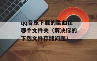 qq音乐下载的歌曲在哪个文件夹（解决你的下载文件存储问题）