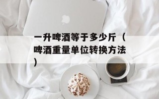 一升啤酒等于多少斤（啤酒重量单位转换方法）