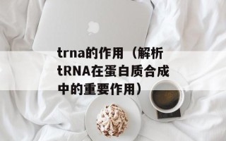 trna的作用（解析tRNA在蛋白质合成中的重要作用）