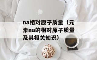 na相对原子质量（元素na的相对原子质量及其相关知识）