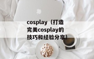 cosplay（打造完美cosplay的技巧和经验分享）