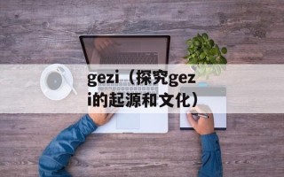 gezi（探究gezi的起源和文化）