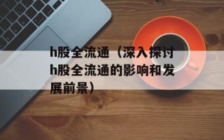 h股全流通（深入探讨h股全流通的影响和发展前景）