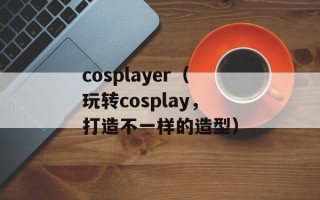 cosplayer（玩转cosplay，打造不一样的造型）