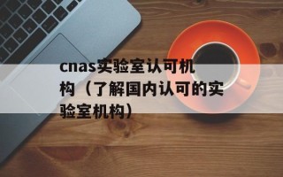 cnas实验室认可机构（了解国内认可的实验室机构）