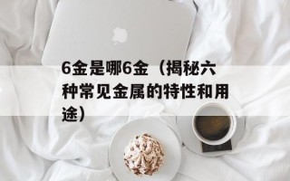 6金是哪6金（揭秘六种常见金属的特性和用途）
