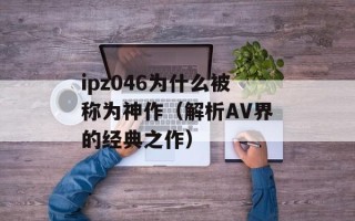 ipz046为什么被称为神作（解析AV界的经典之作）