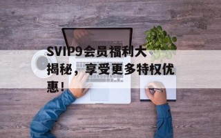 SVIP9会员福利大揭秘，享受更多特权优惠！