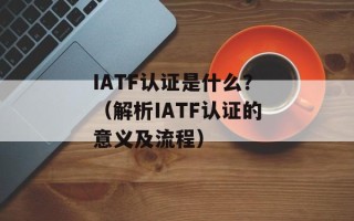 IATF认证是什么？（解析IATF认证的意义及流程）