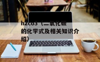 h2co3（二氧化碳的化学式及相关知识介绍）