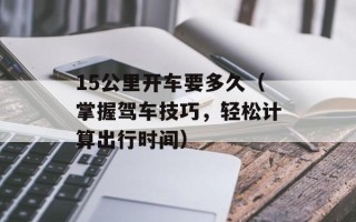 15公里开车要多久（掌握驾车技巧，轻松计算出行时间）
