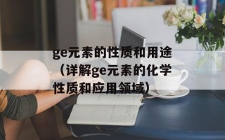 ge元素的性质和用途（详解ge元素的化学性质和应用领域）