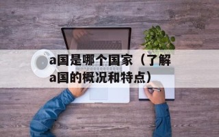 a国是哪个国家（了解a国的概况和特点）