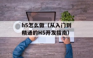 h5怎么做（从入门到精通的H5开发指南）