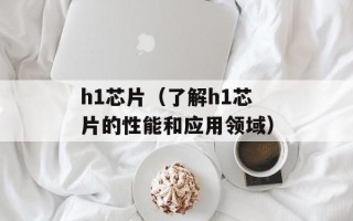 h1芯片（了解h1芯片的性能和应用领域）