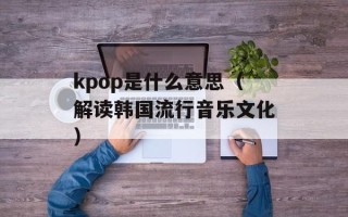 kpop是什么意思（解读韩国流行音乐文化）