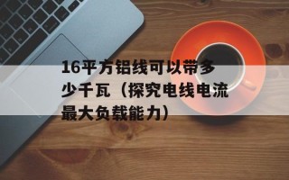 16平方铝线可以带多少千瓦（探究电线电流最大负载能力）