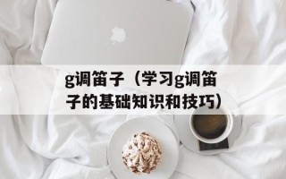 g调笛子（学习g调笛子的基础知识和技巧）