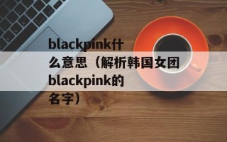 blackpink什么意思（解析韩国女团blackpink的名字）