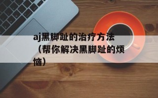 aj黑脚趾的治疗方法（帮你解决黑脚趾的烦恼）