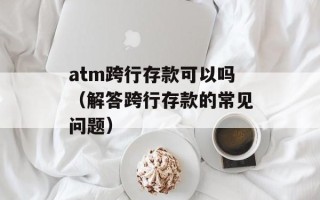 atm跨行存款可以吗（解答跨行存款的常见问题）