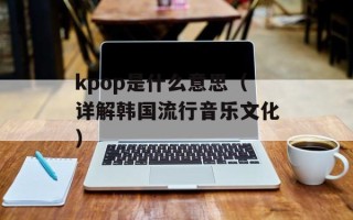 kpop是什么意思（详解韩国流行音乐文化）