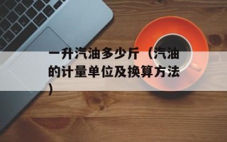 一升汽油多少斤（汽油的计量单位及换算方法）