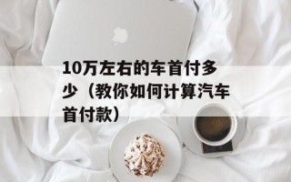 10万左右的车首付多少（教你如何计算汽车首付款）