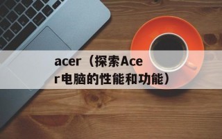 acer（探索Acer电脑的性能和功能）