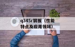 q345r钢板（性能特点及应用领域）