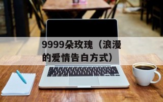 9999朵玫瑰（浪漫的爱情告白方式）