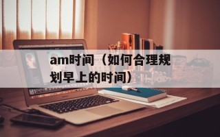 am时间（如何合理规划早上的时间）