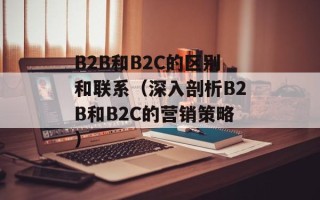 B2B和B2C的区别和联系（深入剖析B2B和B2C的营销策略）