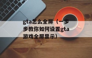 gta怎么全屏（一步步教你如何设置gta游戏全屏显示）