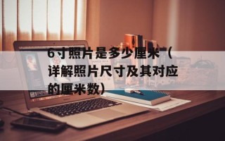 6寸照片是多少厘米（详解照片尺寸及其对应的厘米数）